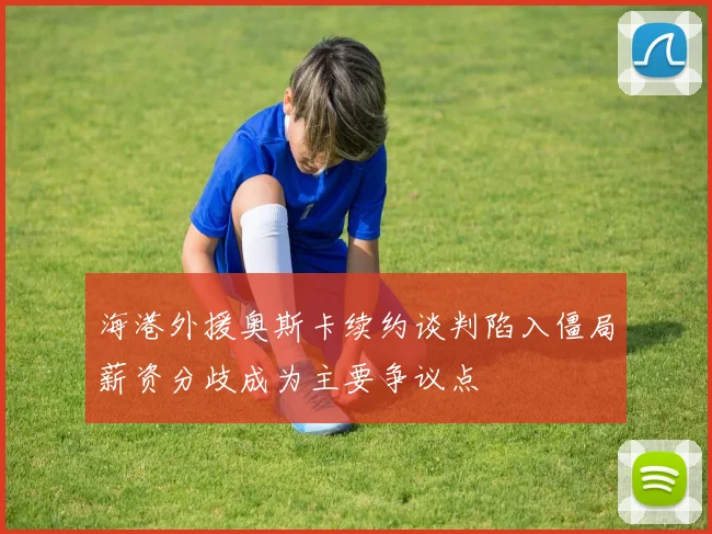 海港外援奥斯卡续约谈判陷入僵局薪资分歧成为主要争议点