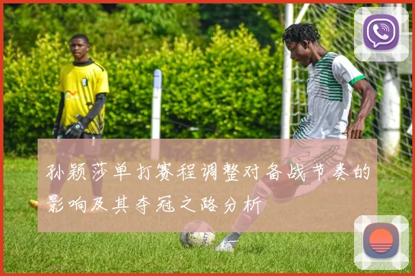 孙颖莎单打赛程调整对备战节奏的影响及其夺冠之路分析